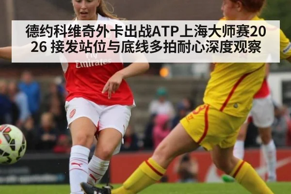 德约科维奇外卡出战ATP上海大师赛2026 接发站位与底线多拍耐心深度观察