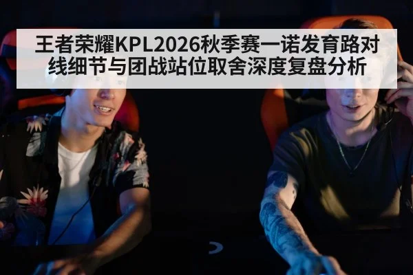 王者荣耀KPL2026秋季赛一诺发育路对线细节与团战站位取舍深度复盘分析